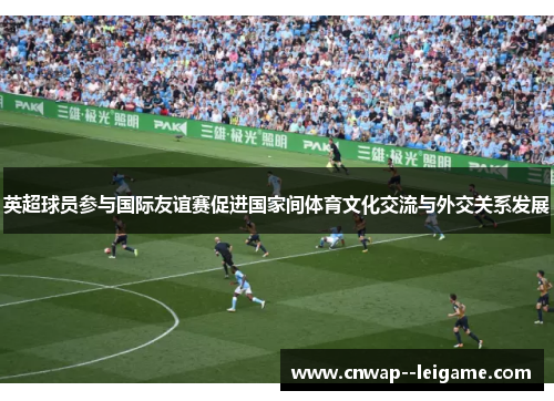 英超球员参与国际友谊赛促进国家间体育文化交流与外交关系发展 英超球员参与国际友谊赛促进国家间体育文化交流与外交关系发展