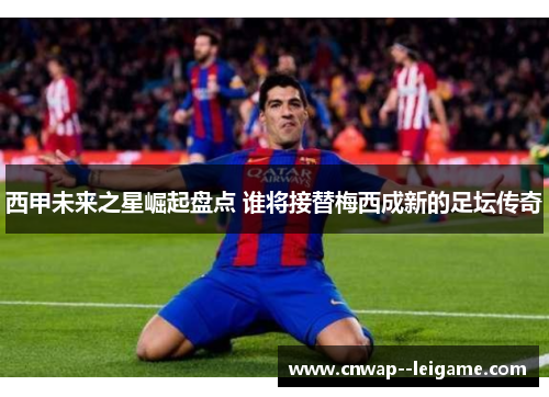 西甲未来之星崛起盘点 谁将接替梅西成新的足坛传奇 西甲未来之星崛起盘点 谁将接替梅西成新的足坛传奇
