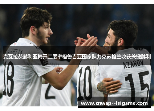 克瓦拉茨赫利亚梅开二度率格鲁吉亚国家队力克苏格兰收获关键胜利