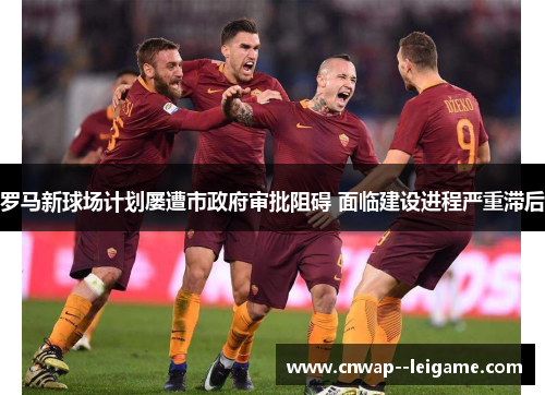 罗马新球场计划屡遭市政府审批阻碍 面临建设进程严重滞后 罗马新球场计划屡遭市政府审批阻碍 面临建设进程严重滞后