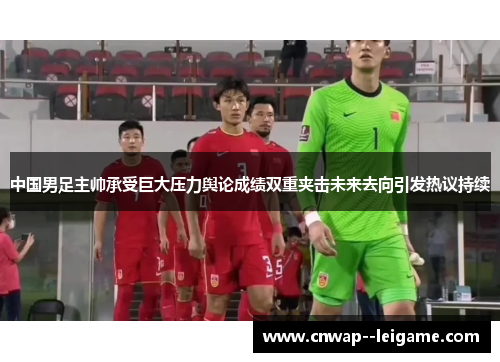 中国男足主帅承受巨大压力舆论成绩双重夹击未来去向引发热议持续