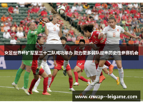 女足世界杯扩军至三十二队成功举办 助力更多弱队迎来历史性参赛机会